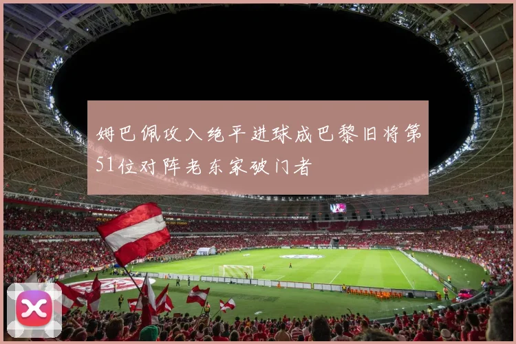 姆巴佩攻入绝平进球成巴黎旧将第51位对阵老东家破门者