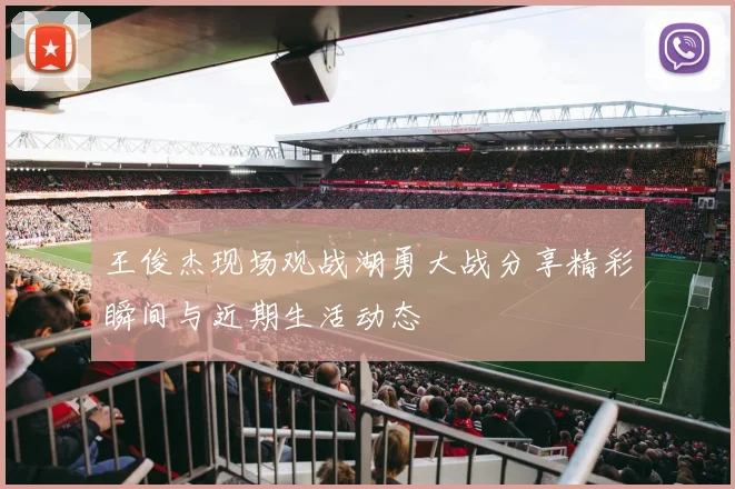 王俊杰现场观战湖勇大战分享精彩瞬间与近期生活动态