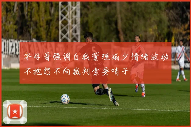 字母哥强调自我管理减少情绪波动不抱怨不向裁判索要哨子