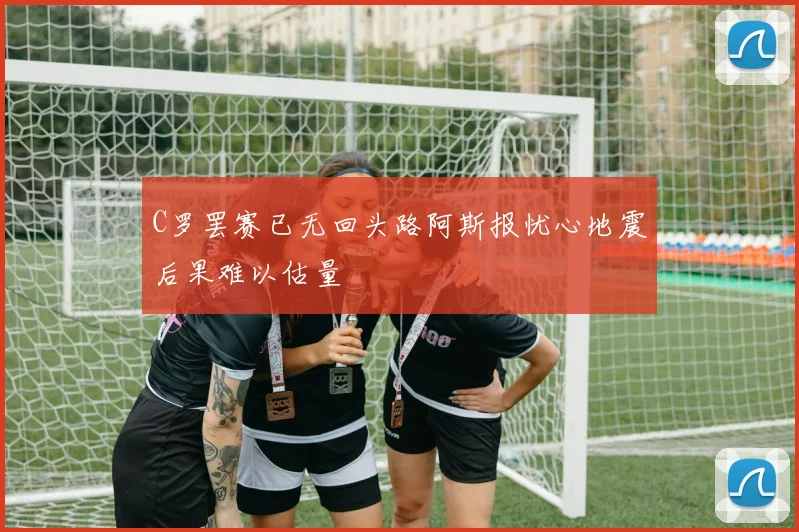 C罗罢赛已无回头路阿斯报忧心地震后果难以估量