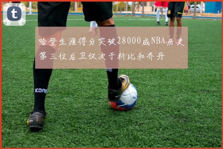 哈登生涯得分突破28000成NBA历史第三位后卫仅次于科比和乔丹