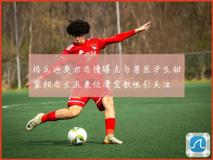 格瓦迪奥尔恋情曝光与兽医学生甜蜜相恋女友兼任滑雪教练引关注