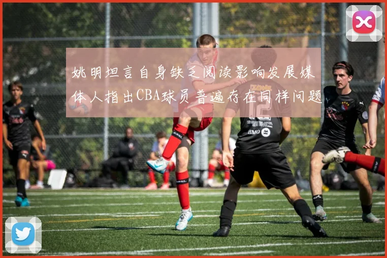 姚明坦言自身缺乏阅读影响发展媒体人指出CBA球员普遍存在同样问题