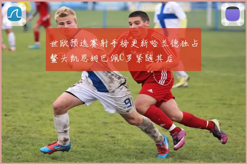 世欧预选赛射手榜更新哈兰德独占鳌头凯恩姆巴佩C罗紧随其后