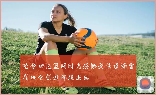 哈登回忆篮网时光感慨受伤遗憾曾有机会创造辉煌成就