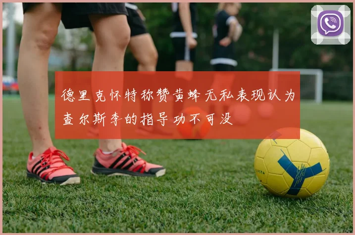 德里克怀特称赞黄蜂无私表现认为查尔斯李的指导功不可没