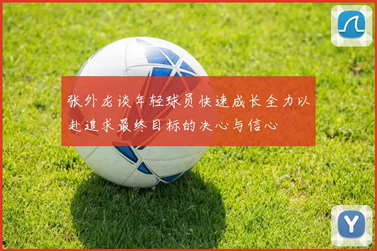 张外龙谈年轻球员快速成长全力以赴追求最终目标的决心与信心