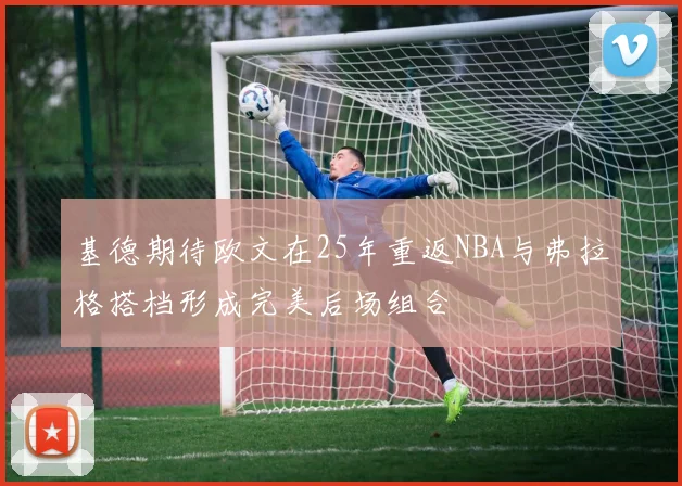 基德期待欧文在25年重返NBA与弗拉格搭档形成完美后场组合