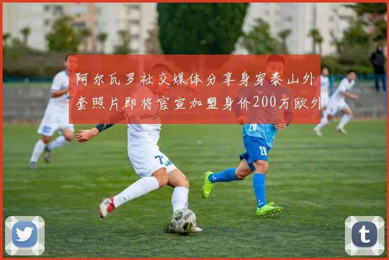 阿尔瓦罗社交媒体分享身穿泰山外套照片即将官宣加盟身价200万欧外援