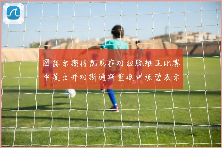 图赫尔期待凯恩在对拉脱维亚比赛中复出并对斯通斯重返训练营表示欣喜