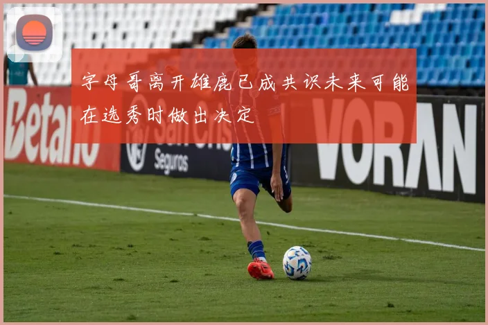 字母哥离开雄鹿已成共识未来可能在选秀时做出决定