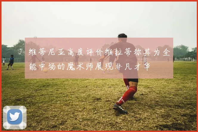 维蒂尼亚高度评价维拉蒂称其为全能中场的魔术师展现非凡才华