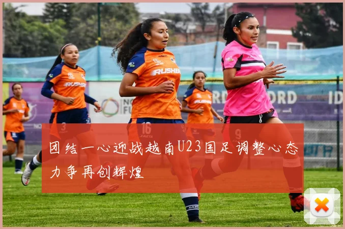 团结一心迎战越南U23国足调整心态力争再创辉煌