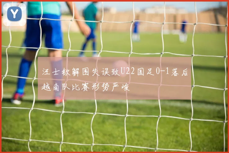 汪士钦解围失误致U22国足0-1落后越南队比赛形势严峻