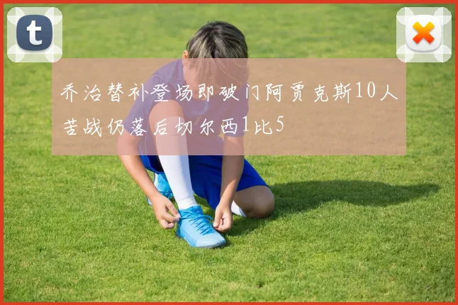 乔治替补登场即破门阿贾克斯10人苦战仍落后切尔西1比5