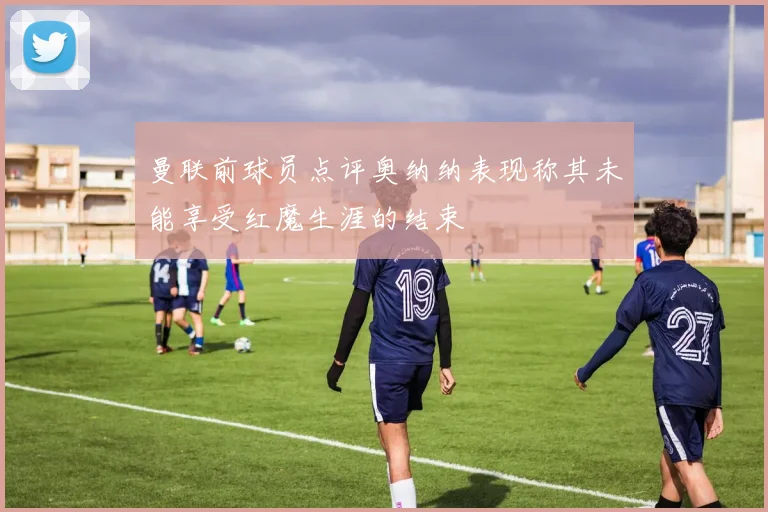曼联前球员点评奥纳纳表现称其未能享受红魔生涯的结束