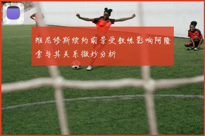 维尼修斯续约前景受教练影响阿隆索与其关系微妙分析
