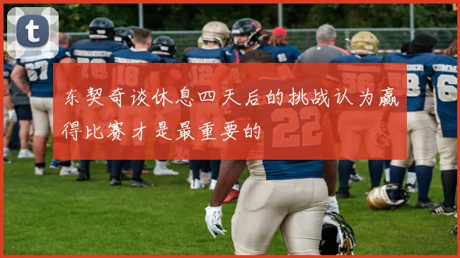 东契奇谈休息四天后的挑战认为赢得比赛才是最重要的