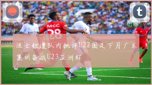 汪士钦遭队内批评U22国足下月广东集训备战U23亚洲杯
