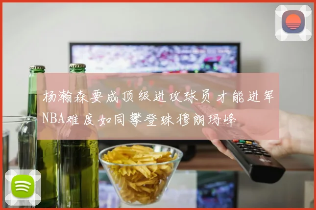 杨瀚森要成顶级进攻球员才能进军NBA难度如同攀登珠穆朗玛峰