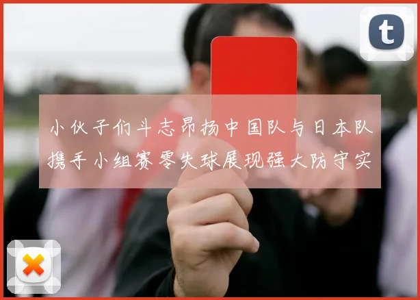 小伙子们斗志昂扬中国队与日本队携手小组赛零失球展现强大防守实力