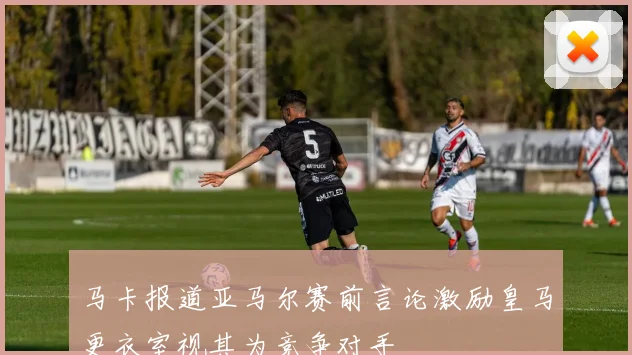 马卡报道亚马尔赛前言论激励皇马更衣室视其为竞争对手
