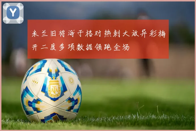米兰旧将海于格对热刺大放异彩梅开二度多项数据领跑全场