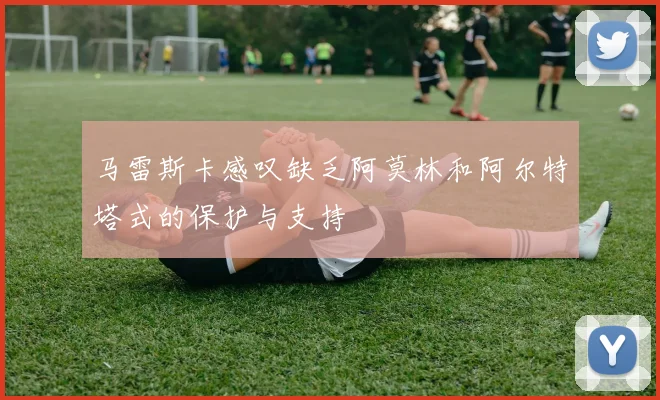 马雷斯卡感叹缺乏阿莫林和阿尔特塔式的保护与支持