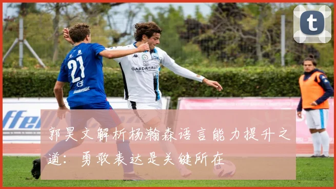 郭昊文解析杨瀚森语言能力提升之道：勇敢表达是关键所在