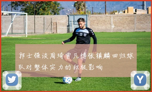 郭士强谈周琦曾凡博张镇麟回归球队对整体实力的积极影响